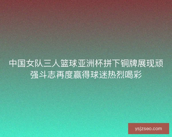 中国女队三人篮球亚洲杯拼下铜牌展现顽强斗志再度赢得球迷热烈喝彩