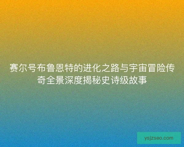 赛尔号布鲁恩特的进化之路与宇宙冒险传奇全景深度揭秘史诗级故事