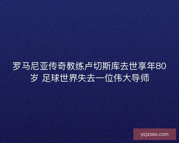 罗马尼亚传奇教练卢切斯库去世享年80岁 足球世界失去一位伟大导师