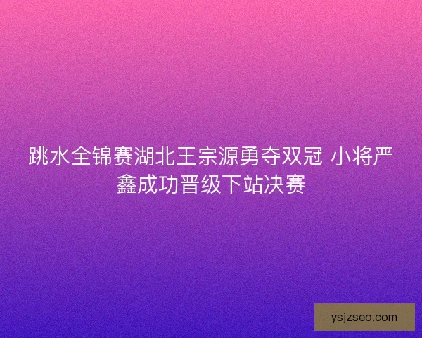 跳水全锦赛湖北王宗源勇夺双冠 小将严鑫成功晋级下站决赛