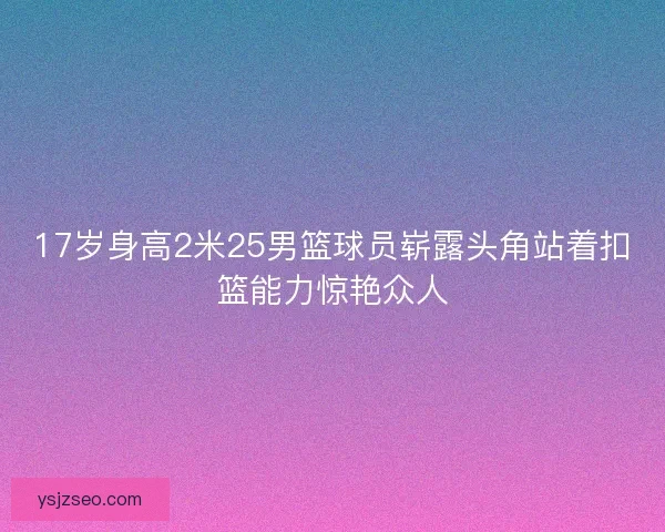 17岁身高2米25男篮球员崭露头角站着扣篮能力惊艳众人