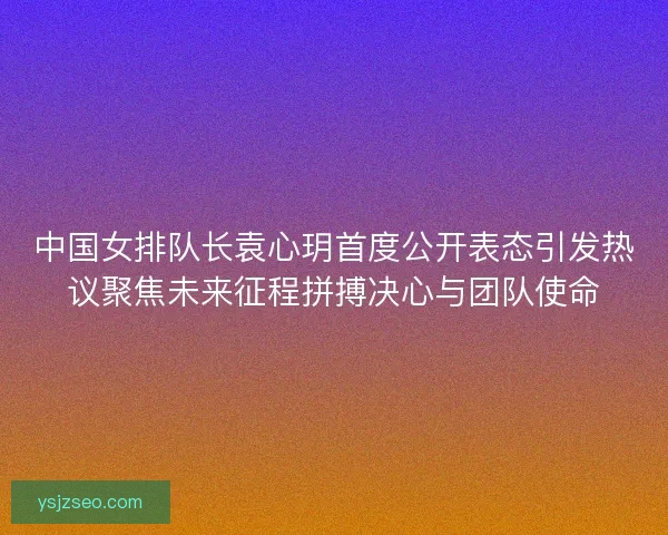 中国女排队长袁心玥首度公开表态引发热议聚焦未来征程拼搏决心与团队使命