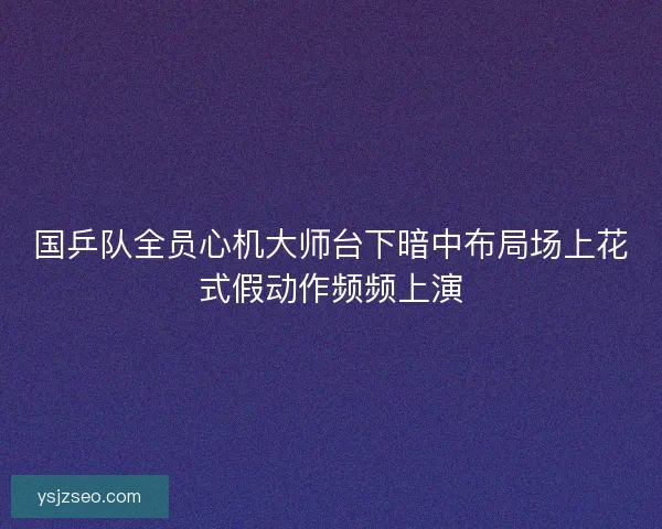 国乒队全员心机大师台下暗中布局场上花式假动作频频上演
