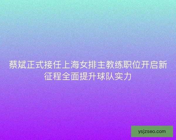 蔡斌正式接任上海女排主教练职位开启新征程全面提升球队实力