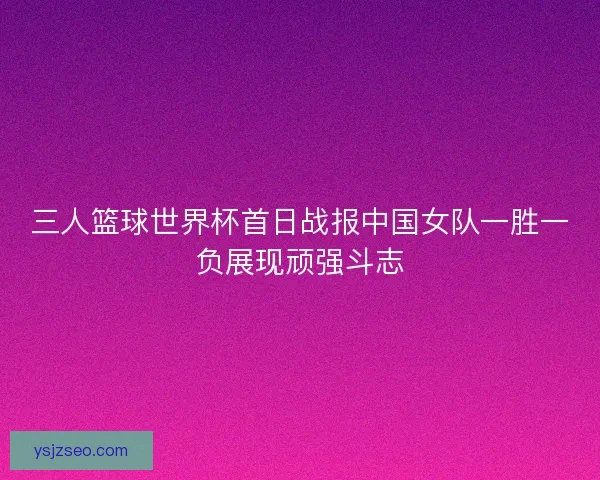 三人篮球世界杯首日战报中国女队一胜一负展现顽强斗志
