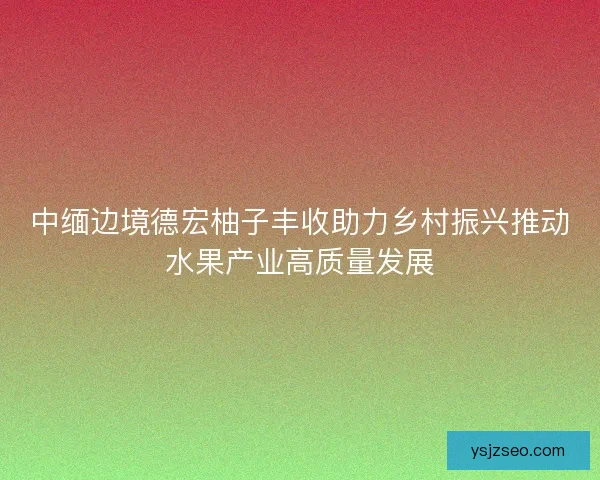 中缅边境德宏柚子丰收助力乡村振兴推动水果产业高质量发展 中缅边境德宏柚子丰收助力乡村振兴推动水果产业高质量发展