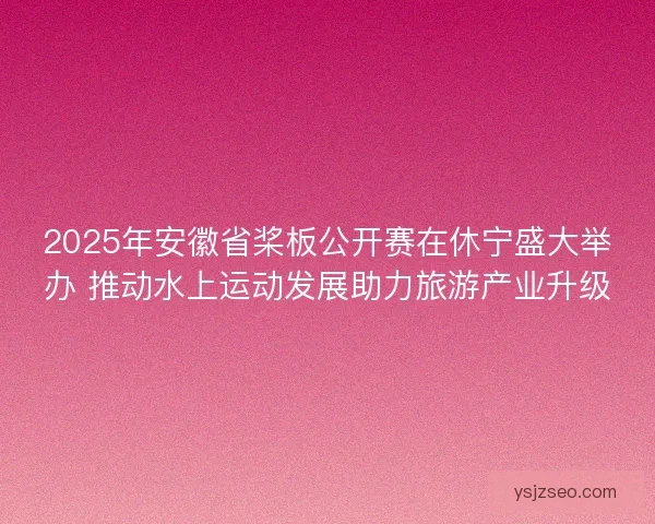 2025年安徽省桨板公开赛在休宁盛大举办 推动水上运动发展助力旅游产业升级
