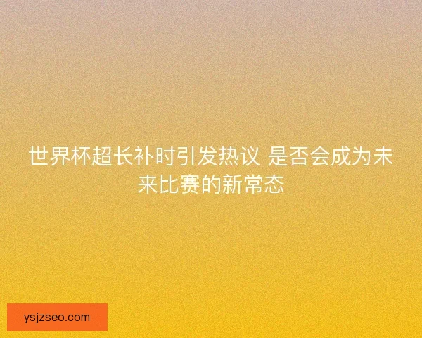 世界杯超长补时引发热议 是否会成为未来比赛的新常态