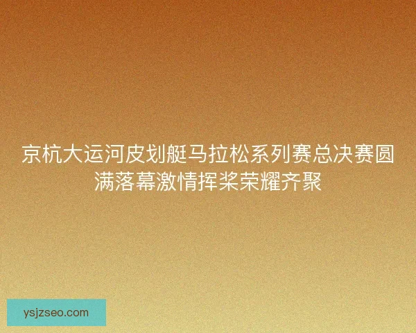 京杭大运河皮划艇马拉松系列赛总决赛圆满落幕激情挥桨荣耀齐聚