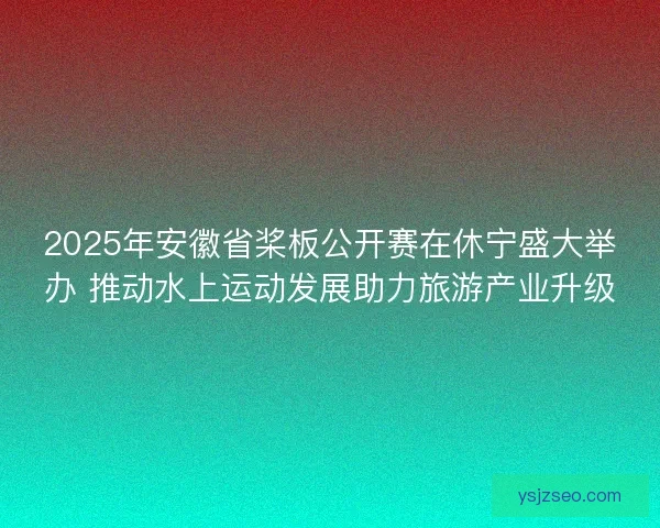2025年安徽省桨板公开赛在休宁盛大举办 推动水上运动发展助力旅游产业升级