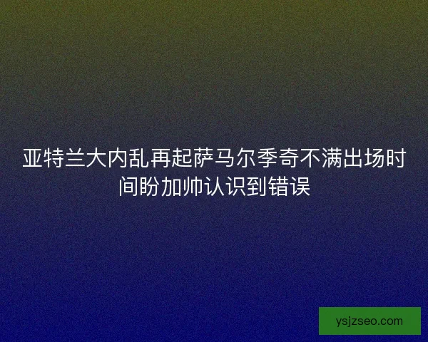 亚特兰大内乱再起萨马尔季奇不满出场时间盼加帅认识到错误 亚特兰大内乱再起萨马尔季奇不满出场时间盼加帅认识到错误