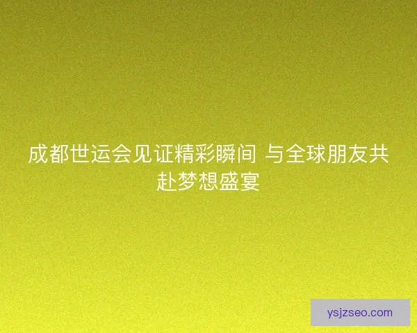 成都世运会见证精彩瞬间 与全球朋友共赴梦想盛宴