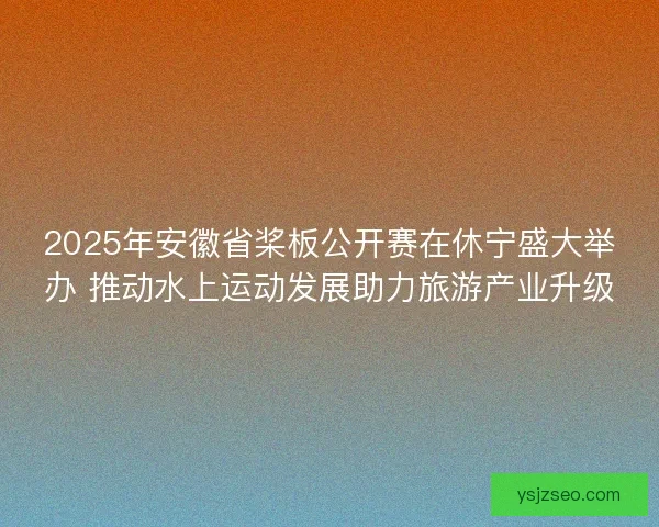 2025年安徽省桨板公开赛在休宁盛大举办 推动水上运动发展助力旅游产业升级