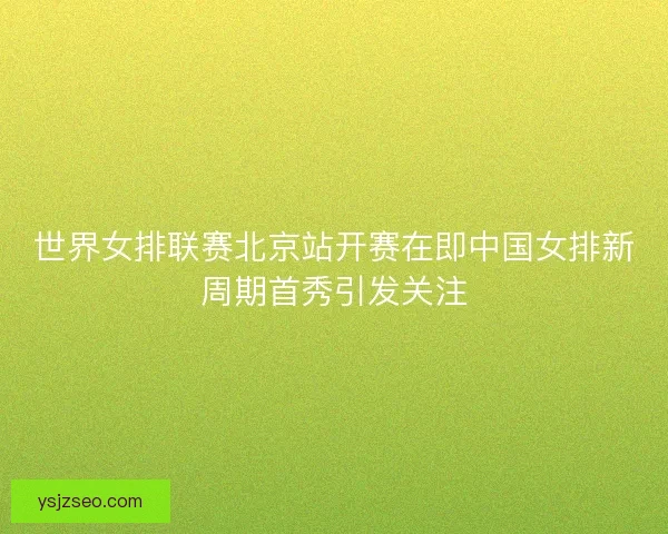 世界女排联赛北京站开赛在即中国女排新周期首秀引发关注